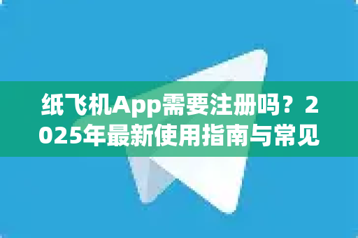 纸飞机App需要注册吗？2025年最新使用指南与常见问题解答
