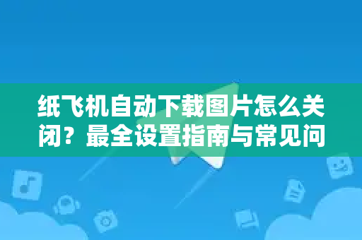 纸飞机自动下载图片怎么关闭？最全设置指南与常见问题解答