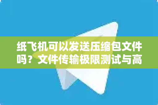 纸飞机可以发送压缩包文件吗？文件传输极限测试与高效替代方案全解析