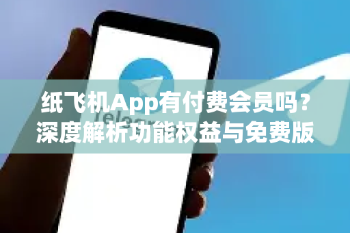 纸飞机App有付费会员吗？深度解析功能权益与免费版差异，避开消费陷阱