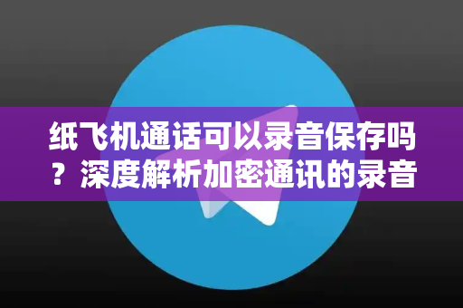 纸飞机通话可以录音保存吗？深度解析加密通讯的录音功能与隐私边界