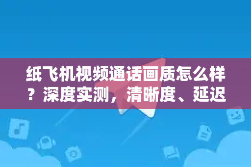 纸飞机视频通话画质怎么样？深度实测，清晰度、延迟与稳定性全解析