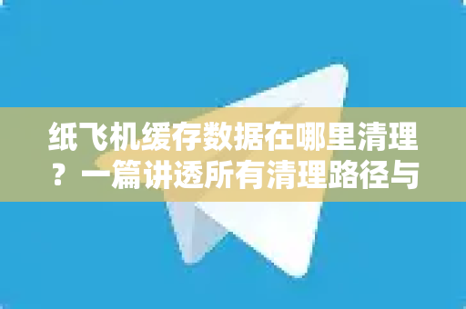 纸飞机缓存数据在哪里清理？一篇讲透所有清理路径与常见问题