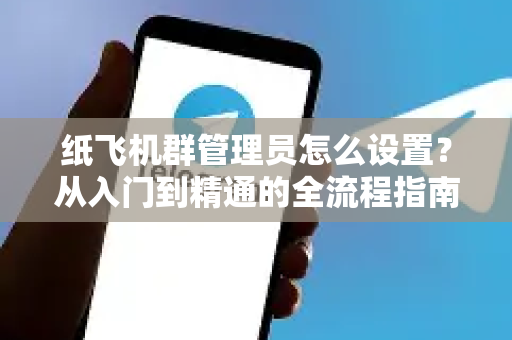 纸飞机群管理员怎么设置？从入门到精通的全流程指南（附高频问题解答）