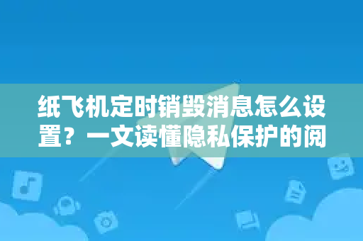 纸飞机定时销毁消息怎么设置？一文读懂隐私保护的阅后即焚进阶玩法