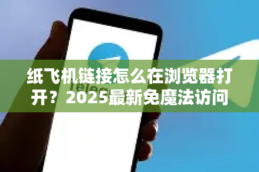 纸飞机链接怎么在浏览器打开？2025最新免魔法访问方法全解析